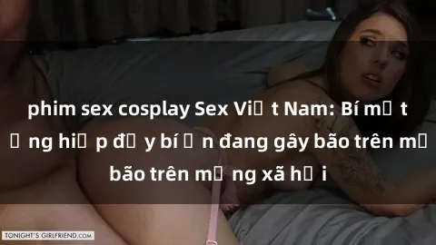phim sex cosplay Sex Việt Nam: Bí mật về vụ cưỡng hiếp đầy bí ẩn đang gây bão trên mạng xã hội
