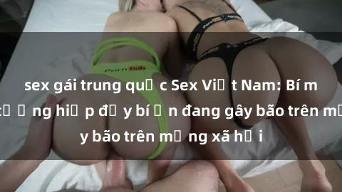 sex gái trung quốc Sex Việt Nam: Bí mật về vụ cưỡng hiếp đầy bí ẩn đang gây bão trên mạng xã hội
