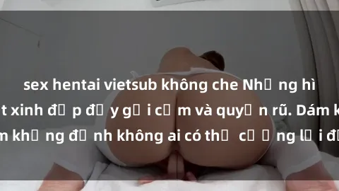 sex hentai vietsub không che Những hình ảnh sex gái Việt xinh đẹp đầy gợi cảm và quyến rũ. Dám khẳng định không ai có thể cưỡng lại được vẻ đẹp của họ.