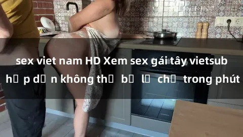 sex viet nam HD Xem sex gái tây vietsub hấp dẫn không thể bỏ lỡ chỉ trong phút