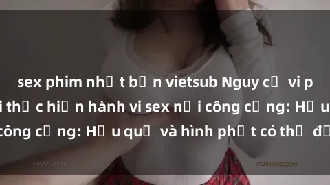 sex phim nhật bản vietsub Nguy cơ vi phạm pháp luật khi thực hiện hành vi sex nơi công cộng: Hậu quả và hình phạt có thể đối mặt
