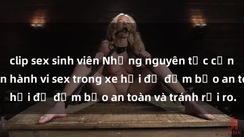clip sex sinh viên Những nguyên tắc cần nhớ khi thực hiện hành vi sex trong xe hơi để đảm bảo an toàn và tránh rủi ro.