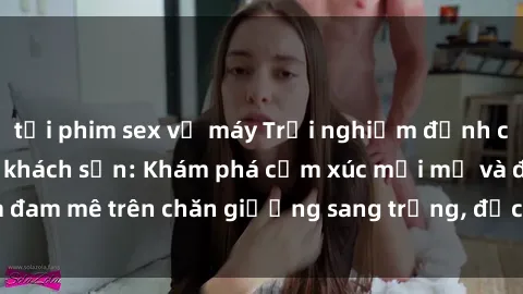 tải phim sex về máy Trải nghiệm đỉnh cao tình yêu tại sex khách sạn: Khám phá cảm xúc mới mẻ và đam mê trên chăn giường sang trọng, độc đáo, không giới hạn.