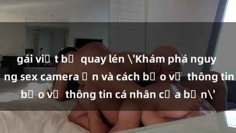 gái việt bị quay lén 'Khám phá nguy cơ của việc sử dụng sex camera ẩn và cách bảo vệ thông tin cá nhân của bạn'