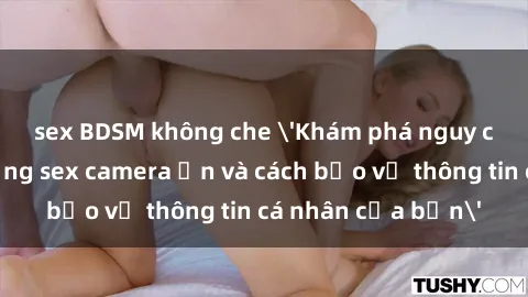 sex BDSM không che 'Khám phá nguy cơ của việc sử dụng sex camera ẩn và cách bảo vệ thông tin cá nhân của bạn'