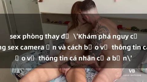 sex phòng thay đồ 'Khám phá nguy cơ của việc sử dụng sex camera ẩn và cách bảo vệ thông tin cá nhân của bạn'
