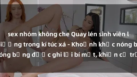 sex nhóm không che Quay lén sinh viên làm tình ngay trên giường trong kí túc xá - Khoảnh khắc nóng bỏng được ghi lại bí mật, khiến cả trường học xôn xao.