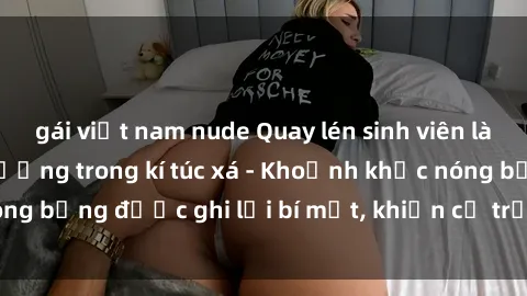 gái việt nam nude Quay lén sinh viên làm tình ngay trên giường trong kí túc xá - Khoảnh khắc nóng bỏng được ghi lại bí mật, khiến cả trường học xôn xao.