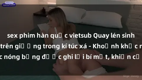 sex phim hàn quốc vietsub Quay lén sinh viên làm tình ngay trên giường trong kí túc xá - Khoảnh khắc nóng bỏng được ghi lại bí mật, khiến cả trường học xôn xao.