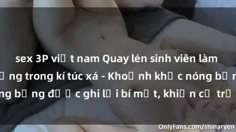 sex 3P việt nam Quay lén sinh viên làm tình ngay trên giường trong kí túc xá - Khoảnh khắc nóng bỏng được ghi lại bí mật, khiến cả trường học xôn xao.