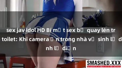 sex jav idol HD Bí mật sex bị quay lén trong toilet: Khi camera ẩn trong nhà vệ sinh lộ diện