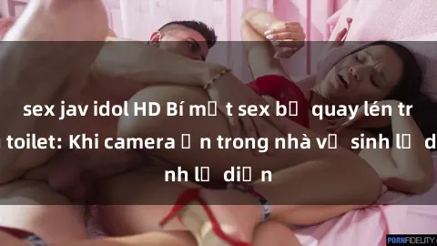 sex jav idol HD Bí mật sex bị quay lén trong toilet: Khi camera ẩn trong nhà vệ sinh lộ diện