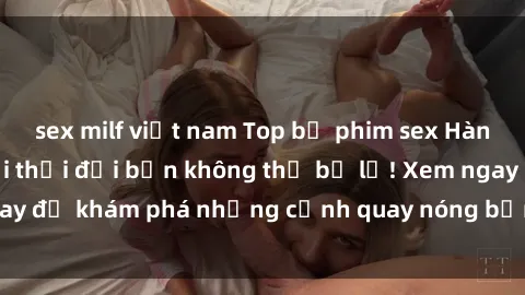 sex milf việt nam Top bộ phim sex Hàn Quốc hot nhất mọi thời đại bạn không thể bỏ lỡ! Xem ngay để khám phá những cảnh quay nóng bỏng, đầy nghẹt thở!