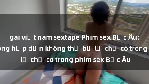 gái việt nam sextape Phim sex Bắc Âu: Những cảnh nóng hấp dẫn không thể bỏ lỡ chỉ có trong phim sex Bắc Âu