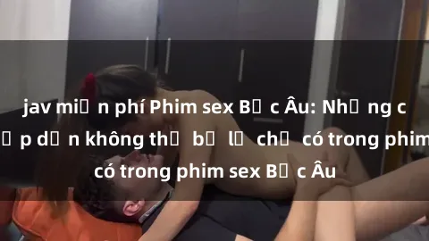 jav miễn phí Phim sex Bắc Âu: Những cảnh nóng hấp dẫn không thể bỏ lỡ chỉ có trong phim sex Bắc Âu