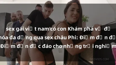 sex gái việt nam có con Khám phá vẻ đẹp tự nhiên và văn hóa đa dạng qua sex châu Phi: Điểm đến độc đáo cho những trải nghiệm khó quên