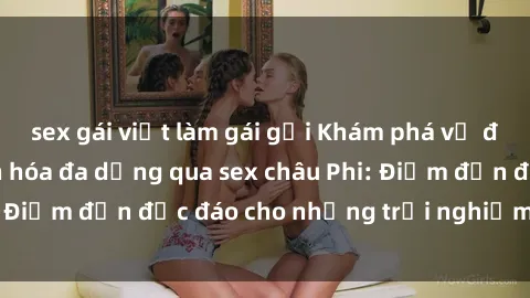 sex gái việt làm gái gọi Khám phá vẻ đẹp tự nhiên và văn hóa đa dạng qua sex châu Phi: Điểm đến độc đáo cho những trải nghiệm khó quên