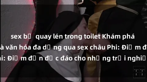 sex bị quay lén trong toilet Khám phá vẻ đẹp tự nhiên và văn hóa đa dạng qua sex châu Phi: Điểm đến độc đáo cho những trải nghiệm khó quên