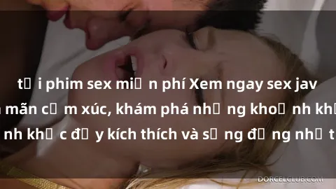 tải phim sex miễn phí Xem ngay sex jav không che để thỏa mãn cảm xúc, khám phá những khoảnh khắc đầy kích thích và sống động nhất chỉ trong click!