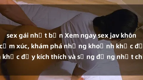 sex gái nhật bản Xem ngay sex jav không che để thỏa mãn cảm xúc, khám phá những khoảnh khắc đầy kích thích và sống động nhất chỉ trong click!