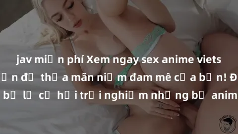 jav miễn phí Xem ngay sex anime vietsub cực hot và hấp dẫn để thỏa mãn niềm đam mê của bạn! Đừng bỏ lỡ cơ hội trải nghiệm những bộ anime đỉnh cao chỉ có tại đây!
