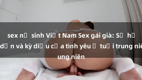 sex nữ sinh Việt Nam Sex gái già: Sự hấp dẫn và kỳ diệu của tình yêu ở tuổi trung niên