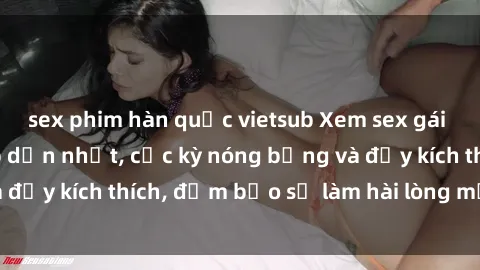 sex phim hàn quốc vietsub Xem sex gái trẻ không che hấp dẫn nhất, cực kỳ nóng bỏng và đầy kích thích, đảm bảo sẽ làm hài lòng mọi người!