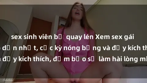 sex sinh viên bị quay lén Xem sex gái trẻ không che hấp dẫn nhất, cực kỳ nóng bỏng và đầy kích thích, đảm bảo sẽ làm hài lòng mọi người!