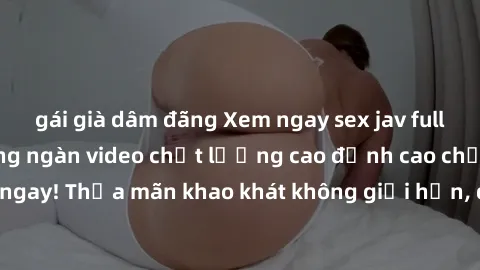 gái già dâm đãng Xem ngay sex jav full HD miễn phí - Hàng ngàn video chất lượng cao đỉnh cao chỉ cần click vào ngay! Thỏa mãn khao khát không giới hạn, đón chờ những trải nghiệm mới lạ!
