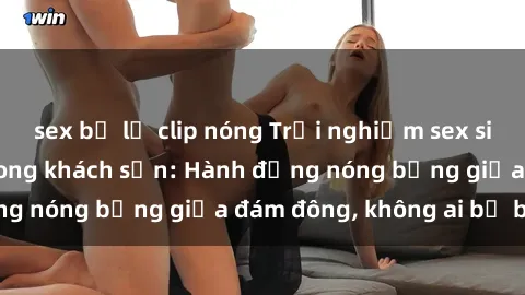 sex bị lộ clip nóng Trải nghiệm sex sinh viên sôi động trong khách sạn: Hành động nóng bỏng giữa đám đông, không ai bị bỏ lỡ