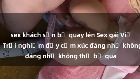 sex khách sạn bị quay lén Sex gái Việt Nam có con: Trải nghiệm đầy cảm xúc đáng nhớ không thể bỏ qua