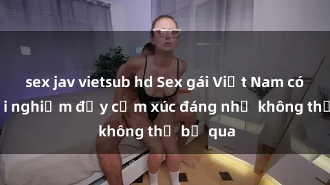 sex jav vietsub hd Sex gái Việt Nam có con: Trải nghiệm đầy cảm xúc đáng nhớ không thể bỏ qua