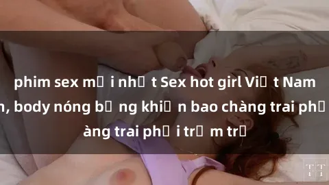 phim sex mới nhất Sex hot girl Việt Nam: Mặt xinh, body nóng bỏng khiến bao chàng trai phải trầm trồ