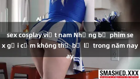 sex cosplay việt nam Những bộ phim sex gợi cảm không thể bỏ lỡ trong năm nay