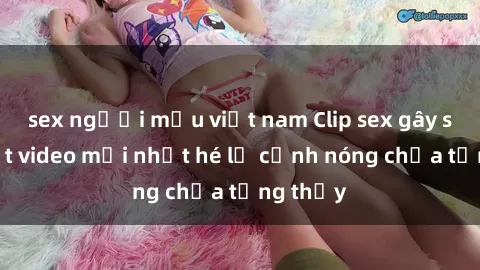 sex người mẫu việt nam Clip sex gây sốc: Loạt video mới nhất hé lộ cảnh nóng chưa từng thấy