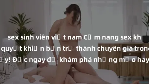 sex sinh viên việt nam Cẩm nang sex không che: Những bí quyết khiến bạn trở thành chuyên gia trong chuyện ấy! Đọc ngay để khám phá những mẹo hay và bí quyết tình dục không che.