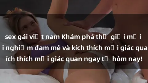 sex gái việt nam Khám phá thế giới mới của sex online: trải nghiệm đam mê và kích thích mọi giác quan ngay từ hôm nay!