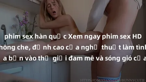 phim sex hàn quốc Xem ngay phim sex HD chất lượng cao không che, đỉnh cao của nghệ thuật làm tình, đưa bạn vào thế giới đam mê và sóng gió của tình yêu không giới hạn.