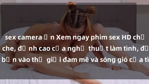 sex camera ẩn Xem ngay phim sex HD chất lượng cao không che, đỉnh cao của nghệ thuật làm tình, đưa bạn vào thế giới đam mê và sóng gió của tình yêu không giới hạn.