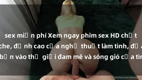 sex miễn phí Xem ngay phim sex HD chất lượng cao không che, đỉnh cao của nghệ thuật làm tình, đưa bạn vào thế giới đam mê và sóng gió của tình yêu không giới hạn.