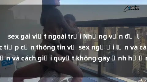 sex gái việt ngoài trời Những vấn đề liên quan đến việc tiếp cận thông tin về sex người lớn và cách giải quyết không gây ảnh hưởng đến trẻ em