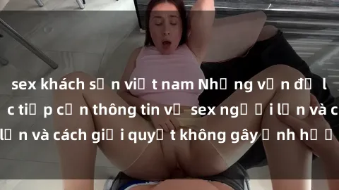 sex khách sạn việt nam Những vấn đề liên quan đến việc tiếp cận thông tin về sex người lớn và cách giải quyết không gây ảnh hưởng đến trẻ em