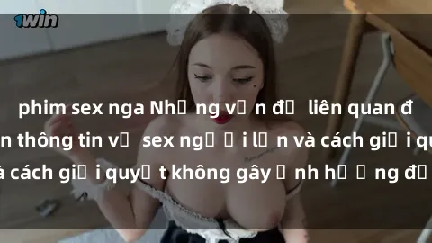 phim sex nga Những vấn đề liên quan đến việc tiếp cận thông tin về sex người lớn và cách giải quyết không gây ảnh hưởng đến trẻ em