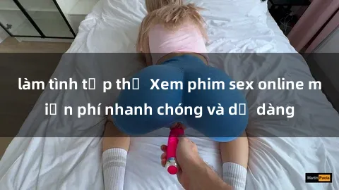 làm tình tập thể Xem phim sex online miễn phí nhanh chóng và dễ dàng