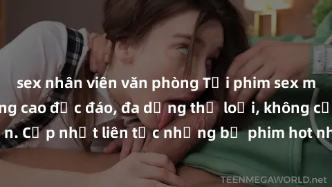 sex nhân viên văn phòng Tải phim sex miễn phí chất lượng cao độc đáo, đa dạng thể loại, không cần đăng ký tài khoản. Cập nhật liên tục những bộ phim hot nhất trên thị trường. Sự lựa chọn hàng đầu cho