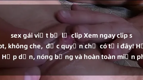sex gái việt bị lộ clip Xem ngay clip sex không che cực hot, không che,  độc quyền chỉ có tại đây! Hấp dẫn, nóng bỏng và hoàn toàn miễn phí, không thể bỏ qua!