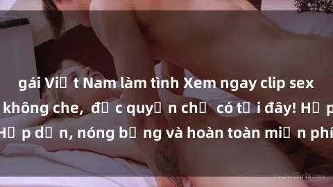 gái Việt Nam làm tình Xem ngay clip sex không che cực hot, không che,  độc quyền chỉ có tại đây! Hấp dẫn, nóng bỏng và hoàn toàn miễn phí, không thể bỏ qua!