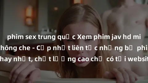 phim sex trung quốc Xem phim jav hd miễn phí đỉnh cao không che - Cập nhật liên tục những bộ phim sex hay nhất, chất lượng cao chỉ có tại website chuyên nghiệp hàng đầu.