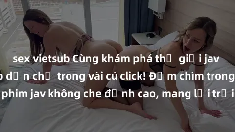 sex vietsub Cùng khám phá thế giới jav không che siêu hấp dẫn chỉ trong vài cú click! Đắm chìm trong những bộ phim jav không che đỉnh cao, mang lại trải nghiệm thú vị và đầy kích thích.