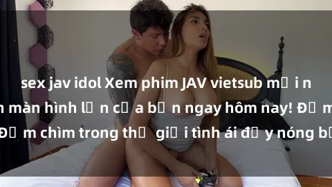 sex jav idol Xem phim JAV vietsub mới nhất và hấp dẫn trên màn hình lớn của bạn ngay hôm nay! Đắm chìm trong thế giới tình ái đầy nóng bỏng và kích thích.